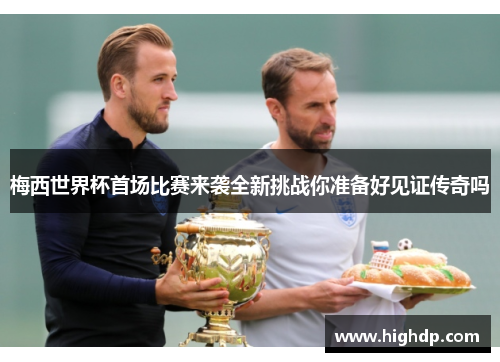 梅西世界杯首场比赛来袭全新挑战你准备好见证传奇吗